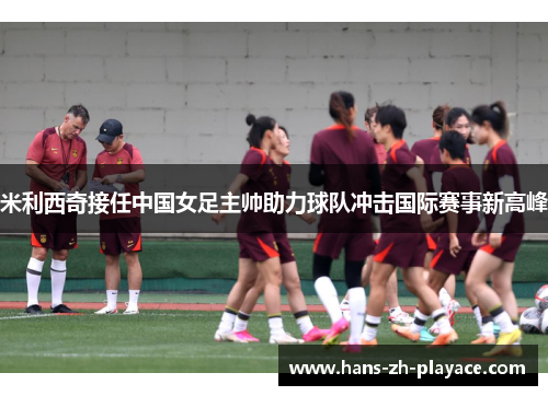 米利西奇接任中国女足主帅助力球队冲击国际赛事新高峰